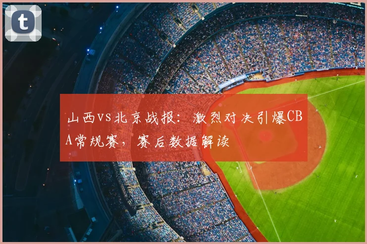 山西vs北京战报：激烈对决引爆CBA常规赛，赛后数据解读