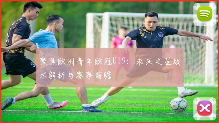 聚焦欧洲青年欧冠U19：未来之星战术解析与赛事前瞻