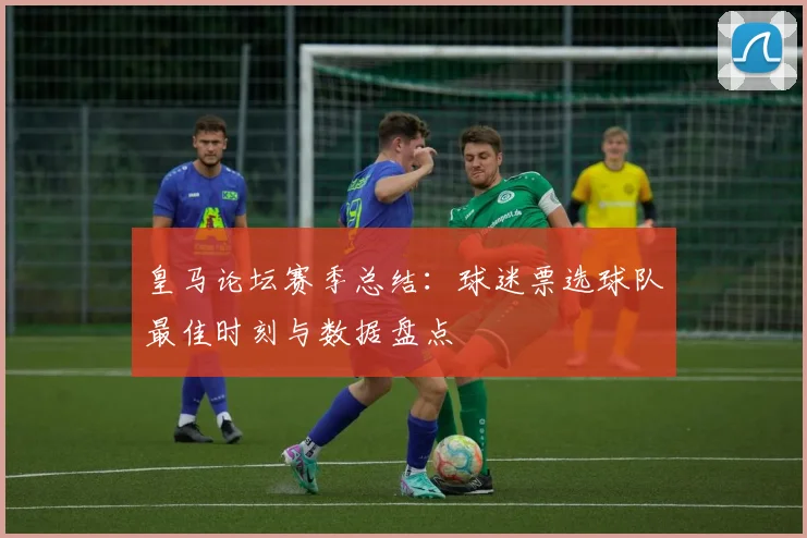 皇马论坛赛季总结：球迷票选球队最佳时刻与数据盘点