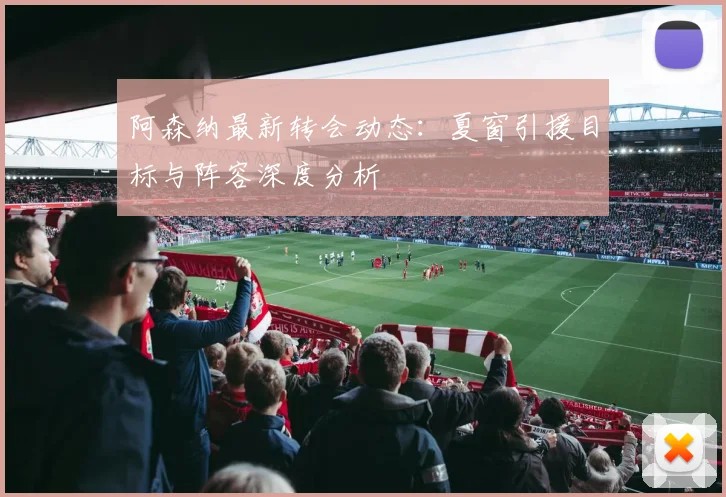 阿森纳最新转会动态：夏窗引援目标与阵容深度分析