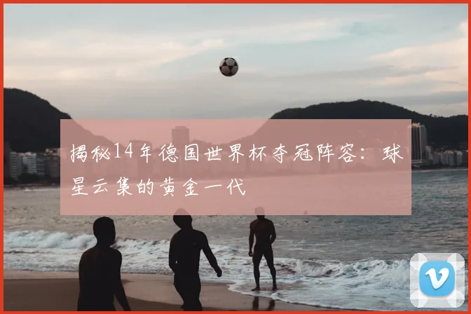 揭秘14年德国世界杯夺冠阵容：球星云集的黄金一代