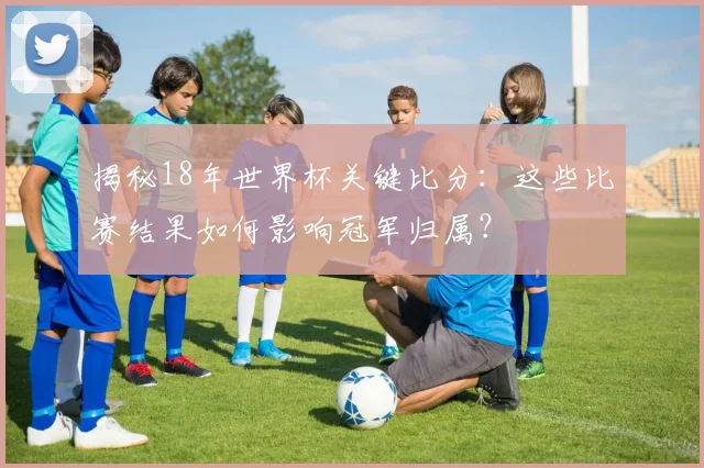 揭秘18年世界杯关键比分：这些比赛结果如何影响冠军归属？