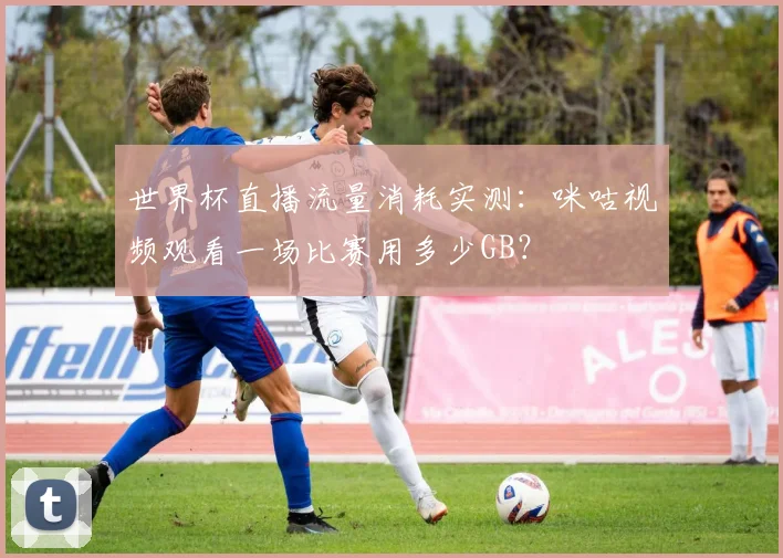 世界杯直播流量消耗实测：咪咕视频观看一场比赛用多少GB？
