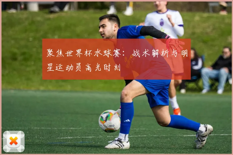 聚焦世界杯水球赛:战术解析与明星运动员高光时刻