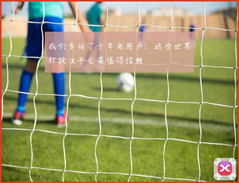 我们专访了十年老用户:这些世界杯投注平台最值得信赖