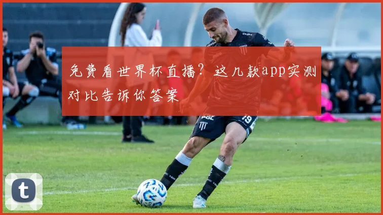 免费看世界杯直播？这几款app实测对比告诉你答案